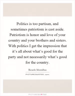 Politics is too partisan, and sometimes patriotism is cast aside. Patriotism is honor and love of your country and your brothers and sisters. With politics I get the impression that it’s all about what’s good for the party and not necessarily what’s good for the country Picture Quote #1