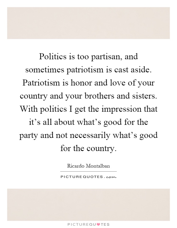 Politics is too partisan, and sometimes patriotism is cast aside. Patriotism is honor and love of your country and your brothers and sisters. With politics I get the impression that it's all about what's good for the party and not necessarily what's good for the country Picture Quote #1