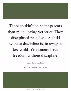 There couldn’t be better parents than mine, loving yet strict. They disciplined with love. A child without discipline is, in away, a lost child. You cannot have freedom without discipline Picture Quote #1