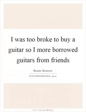 I was too broke to buy a guitar so I more borrowed guitars from friends Picture Quote #1
