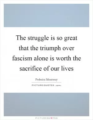 The struggle is so great that the triumph over fascism alone is worth the sacrifice of our lives Picture Quote #1