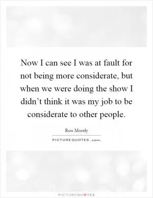 Now I can see I was at fault for not being more considerate, but when we were doing the show I didn’t think it was my job to be considerate to other people Picture Quote #1