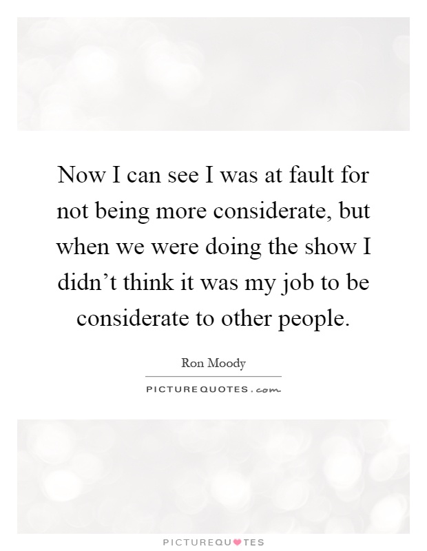 Now I can see I was at fault for not being more considerate, but when we were doing the show I didn't think it was my job to be considerate to other people Picture Quote #1