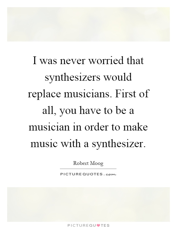 I was never worried that synthesizers would replace musicians. First of all, you have to be a musician in order to make music with a synthesizer Picture Quote #1