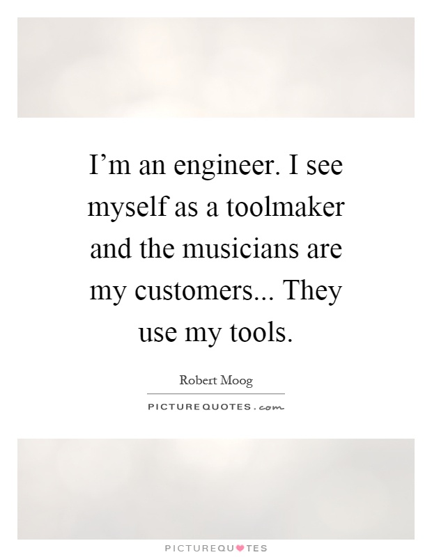 I'm an engineer. I see myself as a toolmaker and the musicians are my customers... They use my tools Picture Quote #1