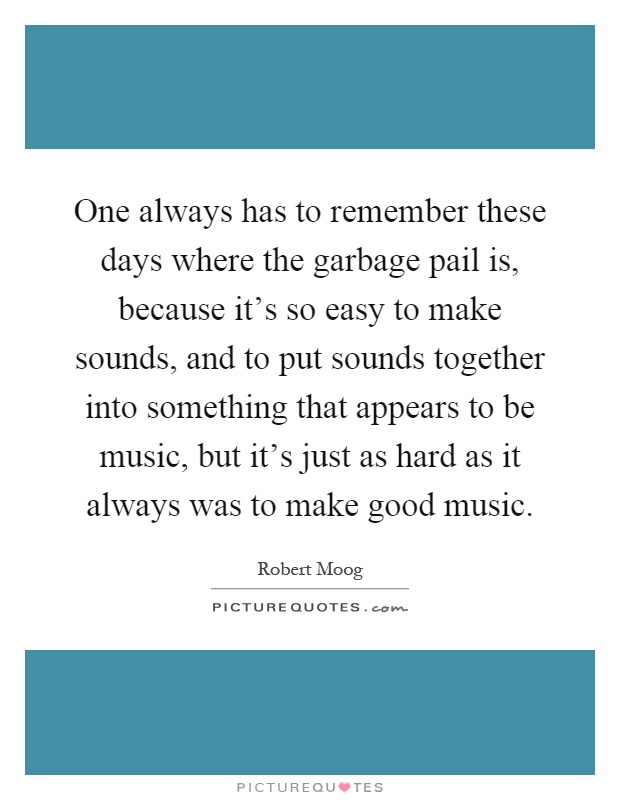 One always has to remember these days where the garbage pail is, because it's so easy to make sounds, and to put sounds together into something that appears to be music, but it's just as hard as it always was to make good music Picture Quote #1