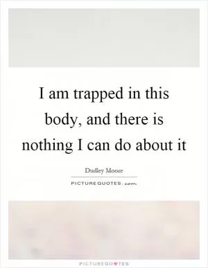 I am trapped in this body, and there is nothing I can do about it Picture Quote #1
