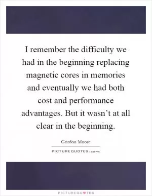 I remember the difficulty we had in the beginning replacing magnetic cores in memories and eventually we had both cost and performance advantages. But it wasn’t at all clear in the beginning Picture Quote #1