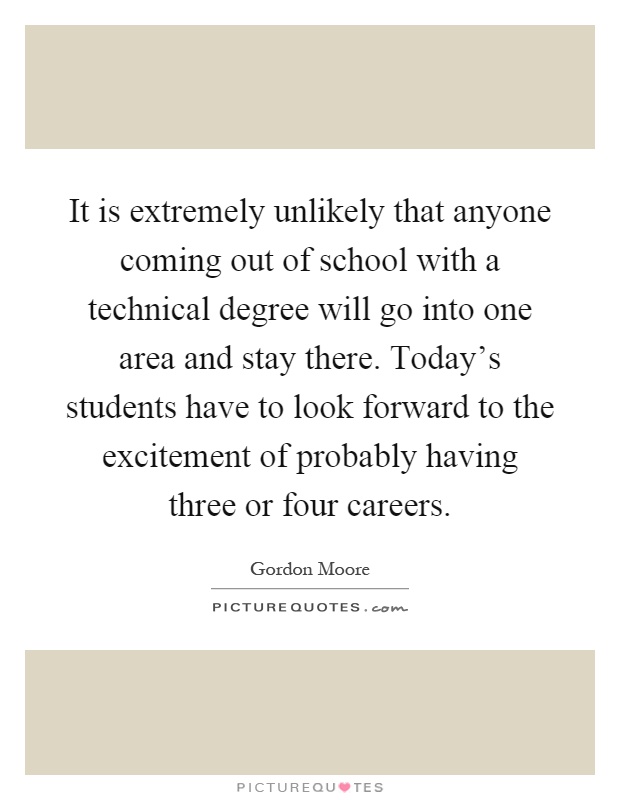It is extremely unlikely that anyone coming out of school with a technical degree will go into one area and stay there. Today's students have to look forward to the excitement of probably having three or four careers Picture Quote #1