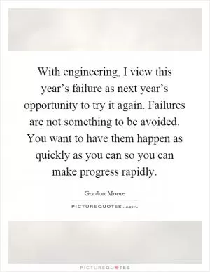 With engineering, I view this year’s failure as next year’s opportunity to try it again. Failures are not something to be avoided. You want to have them happen as quickly as you can so you can make progress rapidly Picture Quote #1
