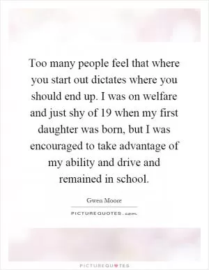 Too many people feel that where you start out dictates where you should end up. I was on welfare and just shy of 19 when my first daughter was born, but I was encouraged to take advantage of my ability and drive and remained in school Picture Quote #1
