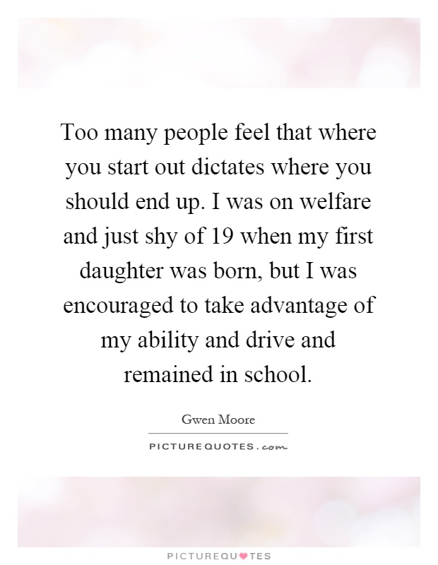 Too many people feel that where you start out dictates where you should end up. I was on welfare and just shy of 19 when my first daughter was born, but I was encouraged to take advantage of my ability and drive and remained in school Picture Quote #1