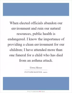 When elected officials abandon our environment and ruin our natural resources, public health is endangered. I know the importance of providing a clean environment for our children; I have attended more than one funeral for a child who has died from an asthma attack Picture Quote #1