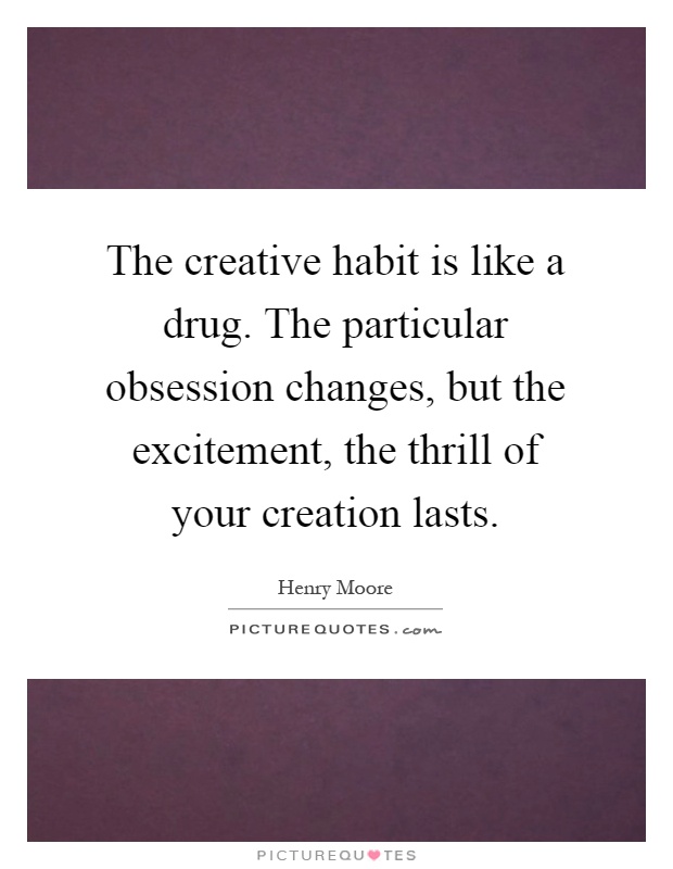 The creative habit is like a drug. The particular obsession changes, but the excitement, the thrill of your creation lasts Picture Quote #1