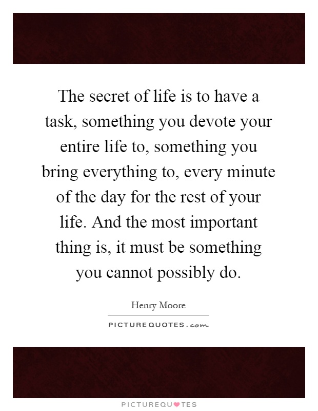 The secret of life is to have a task, something you devote your entire life to, something you bring everything to, every minute of the day for the rest of your life. And the most important thing is, it must be something you cannot possibly do Picture Quote #1