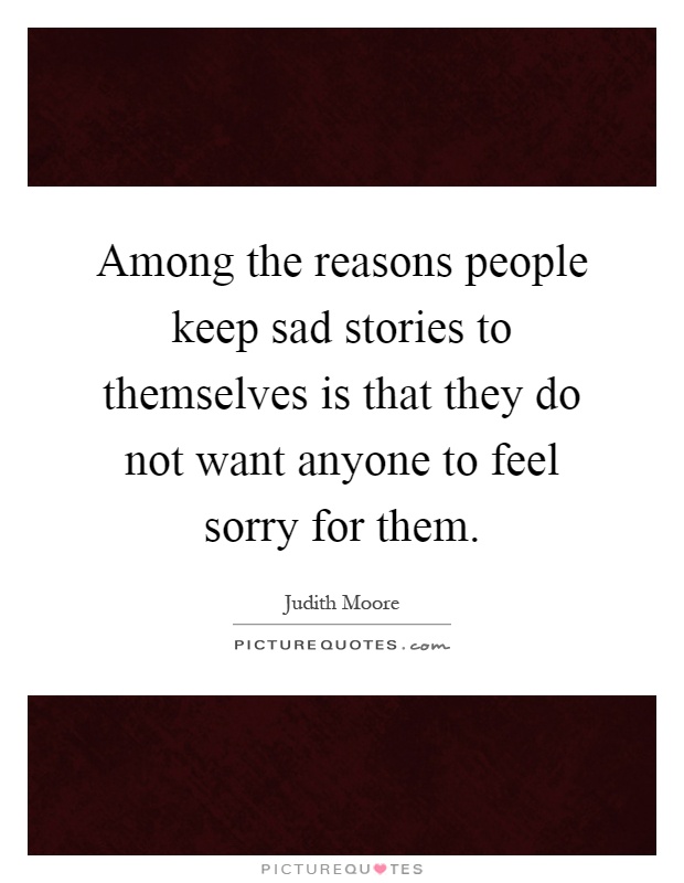 Among the reasons people keep sad stories to themselves is that they do not want anyone to feel sorry for them Picture Quote #1