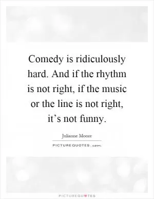 Comedy is ridiculously hard. And if the rhythm is not right, if the music or the line is not right, it’s not funny Picture Quote #1