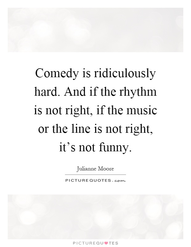 Comedy is ridiculously hard. And if the rhythm is not right, if the music or the line is not right, it's not funny Picture Quote #1