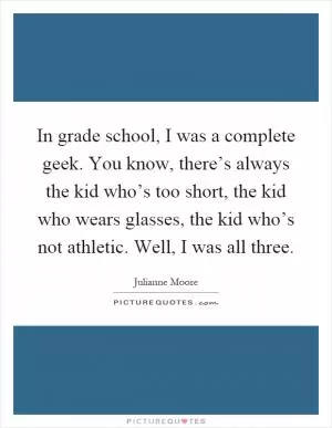 In grade school, I was a complete geek. You know, there’s always the kid who’s too short, the kid who wears glasses, the kid who’s not athletic. Well, I was all three Picture Quote #1
