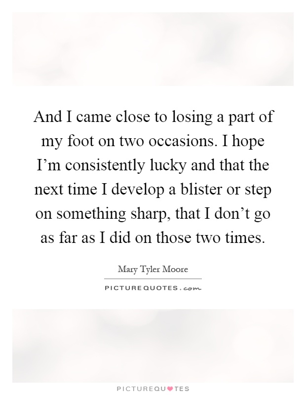 And I came close to losing a part of my foot on two occasions. I hope I'm consistently lucky and that the next time I develop a blister or step on something sharp, that I don't go as far as I did on those two times Picture Quote #1