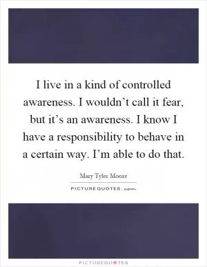 I live in a kind of controlled awareness. I wouldn’t call it fear, but it’s an awareness. I know I have a responsibility to behave in a certain way. I’m able to do that Picture Quote #1
