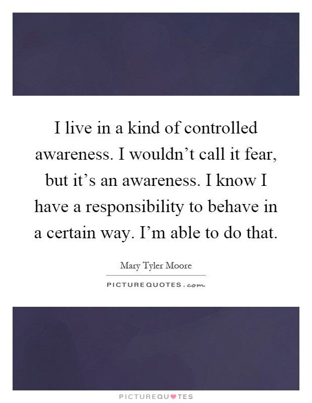 I live in a kind of controlled awareness. I wouldn't call it fear, but it's an awareness. I know I have a responsibility to behave in a certain way. I'm able to do that Picture Quote #1