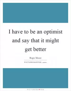 I have to be an optimist and say that it might get better Picture Quote #1
