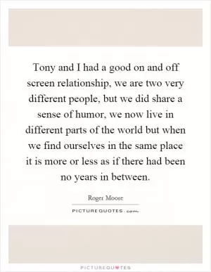 Tony and I had a good on and off screen relationship, we are two very different people, but we did share a sense of humor, we now live in different parts of the world but when we find ourselves in the same place it is more or less as if there had been no years in between Picture Quote #1