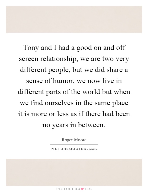 Tony and I had a good on and off screen relationship, we are two very different people, but we did share a sense of humor, we now live in different parts of the world but when we find ourselves in the same place it is more or less as if there had been no years in between Picture Quote #1