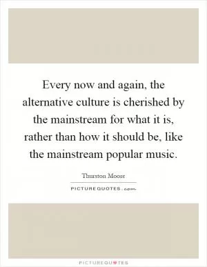 Every now and again, the alternative culture is cherished by the mainstream for what it is, rather than how it should be, like the mainstream popular music Picture Quote #1