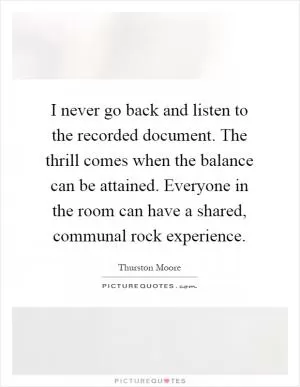 I never go back and listen to the recorded document. The thrill comes when the balance can be attained. Everyone in the room can have a shared, communal rock experience Picture Quote #1