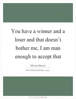 You have a winner and a loser and that doesn’t bother me, I am man enough to accept that Picture Quote #1