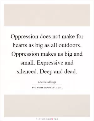 Oppression does not make for hearts as big as all outdoors. Oppression makes us big and small. Expressive and silenced. Deep and dead Picture Quote #1