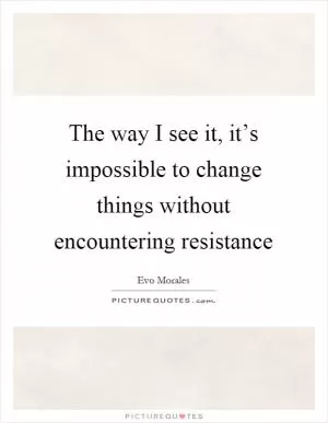 The way I see it, it’s impossible to change things without encountering resistance Picture Quote #1