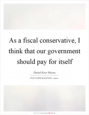 As a fiscal conservative, I think that our government should pay for itself Picture Quote #1