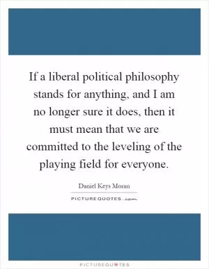 If a liberal political philosophy stands for anything, and I am no longer sure it does, then it must mean that we are committed to the leveling of the playing field for everyone Picture Quote #1