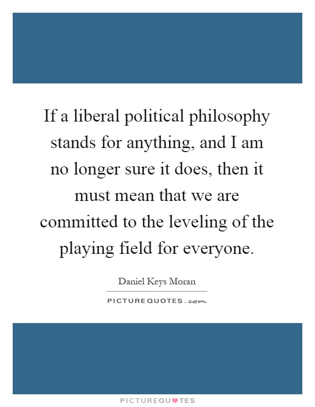 If a liberal political philosophy stands for anything, and I am no longer sure it does, then it must mean that we are committed to the leveling of the playing field for everyone Picture Quote #1