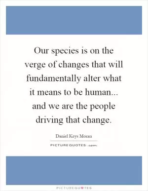 Our species is on the verge of changes that will fundamentally alter what it means to be human... and we are the people driving that change Picture Quote #1