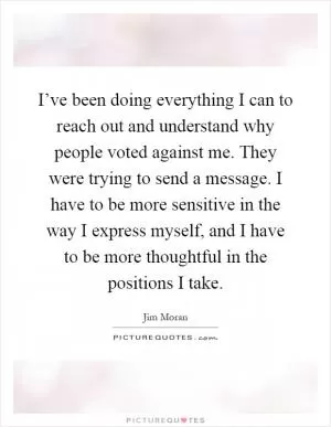 I’ve been doing everything I can to reach out and understand why people voted against me. They were trying to send a message. I have to be more sensitive in the way I express myself, and I have to be more thoughtful in the positions I take Picture Quote #1