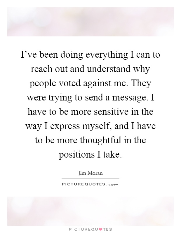 I've been doing everything I can to reach out and understand why people voted against me. They were trying to send a message. I have to be more sensitive in the way I express myself, and I have to be more thoughtful in the positions I take Picture Quote #1