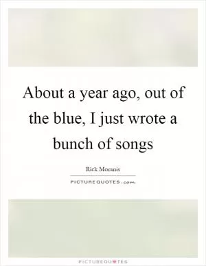 About a year ago, out of the blue, I just wrote a bunch of songs Picture Quote #1