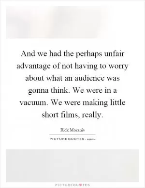 And we had the perhaps unfair advantage of not having to worry about what an audience was gonna think. We were in a vacuum. We were making little short films, really Picture Quote #1