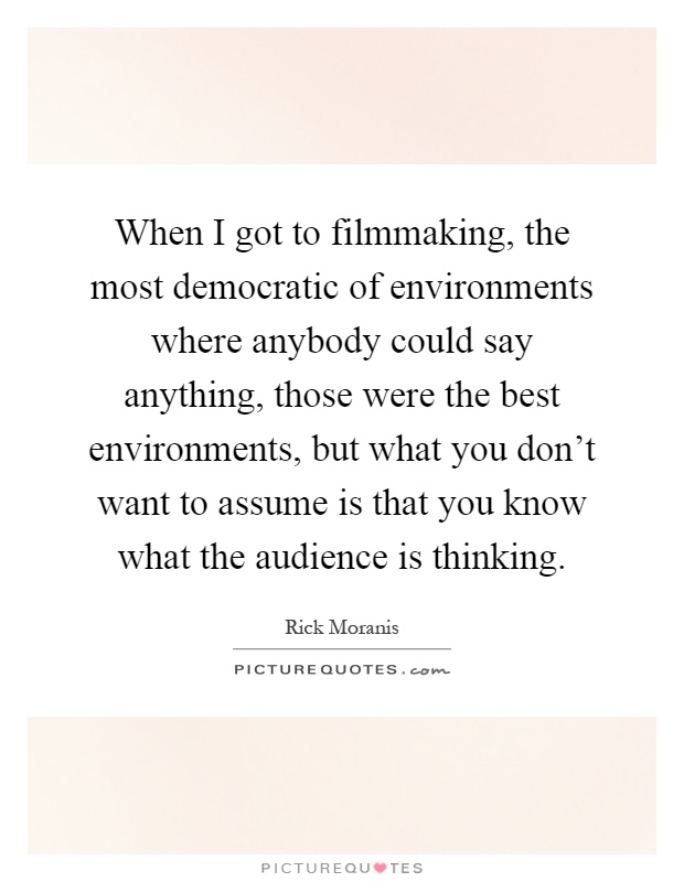 When I got to filmmaking, the most democratic of environments where anybody could say anything, those were the best environments, but what you don't want to assume is that you know what the audience is thinking Picture Quote #1