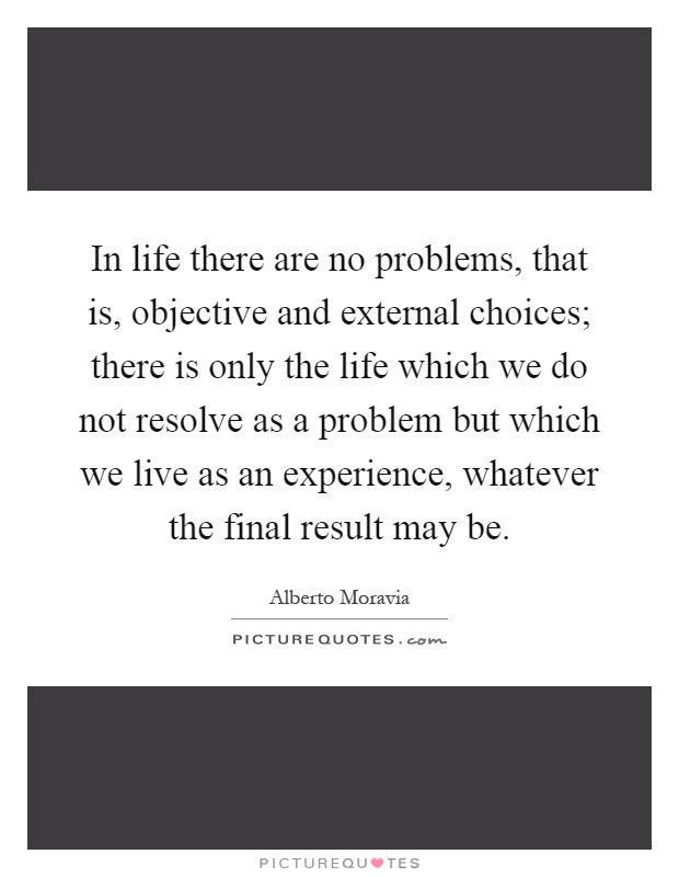 In life there are no problems, that is, objective and external choices; there is only the life which we do not resolve as a problem but which we live as an experience, whatever the final result may be Picture Quote #1