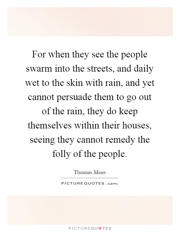 For when they see the people swarm into the streets, and daily wet to the skin with rain, and yet cannot persuade them to go out of the rain, they do keep themselves within their houses, seeing they cannot remedy the folly of the people Picture Quote #1