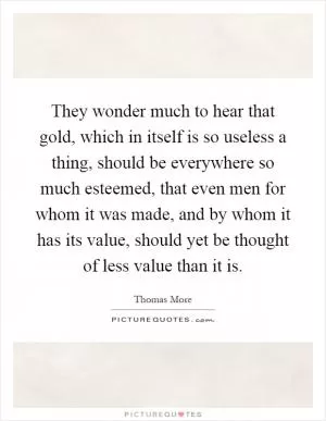 They wonder much to hear that gold, which in itself is so useless a thing, should be everywhere so much esteemed, that even men for whom it was made, and by whom it has its value, should yet be thought of less value than it is Picture Quote #1