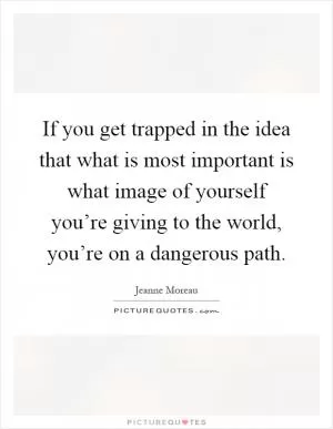 If you get trapped in the idea that what is most important is what image of yourself you’re giving to the world, you’re on a dangerous path Picture Quote #1