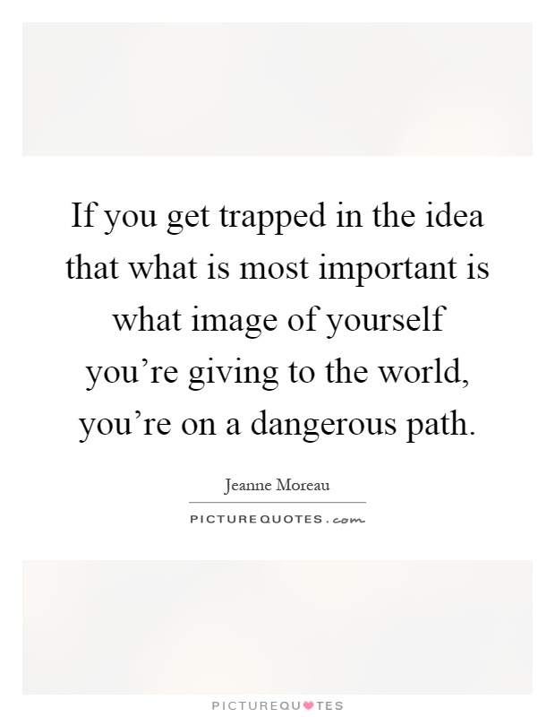 If you get trapped in the idea that what is most important is what image of yourself you're giving to the world, you're on a dangerous path Picture Quote #1