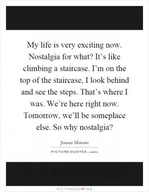 My life is very exciting now. Nostalgia for what? It’s like climbing a staircase. I’m on the top of the staircase, I look behind and see the steps. That’s where I was. We’re here right now. Tomorrow, we’ll be someplace else. So why nostalgia? Picture Quote #1