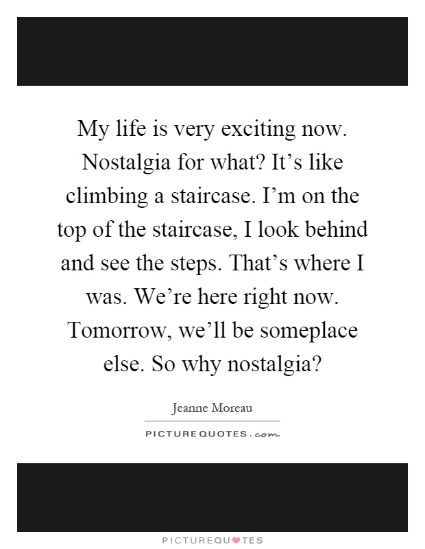 My life is very exciting now. Nostalgia for what? It's like climbing a staircase. I'm on the top of the staircase, I look behind and see the steps. That's where I was. We're here right now. Tomorrow, we'll be someplace else. So why nostalgia? Picture Quote #1